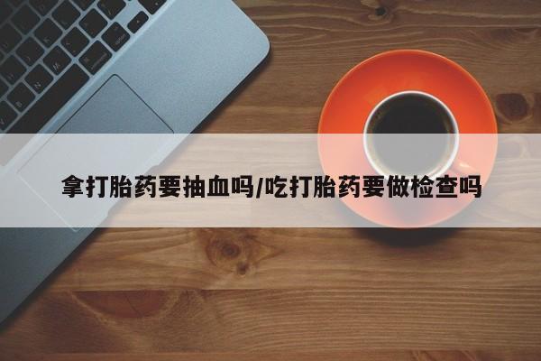吃什么药可以流产堕胎、拿打胎药要抽血吗/吃打胎药要做检查吗