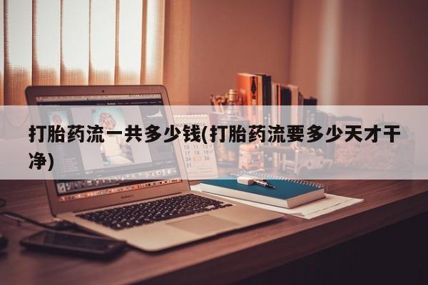 吃什么药可以流产堕胎、打胎药流一共多少钱(打胎药流要多少天才干净)