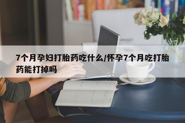 吃什么药可以流产堕胎、7个月孕妇打胎药吃什么/怀孕7个月吃打胎药能打掉吗