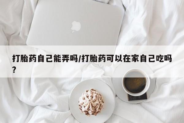 吃什么药可以流产堕胎、打胎药自己能弄吗/打胎药可以在家自己吃吗?
