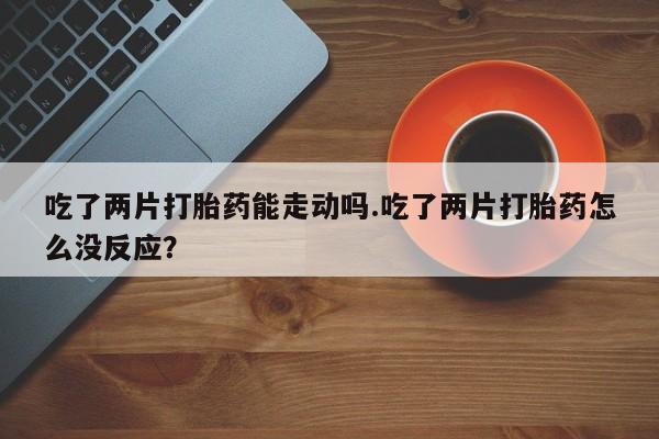 吃什么药可以流产堕胎、吃了两片打胎药能走动吗.吃了两片打胎药怎么没反应？