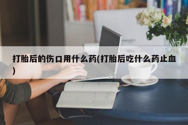 吃什么药可以流产堕胎、打胎后的伤口用什么药(打胎后吃什么药止血)