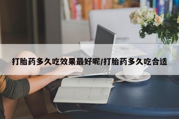 吃什么药可以流产堕胎、打胎药多久吃效果最好呢/打胎药多久吃合适