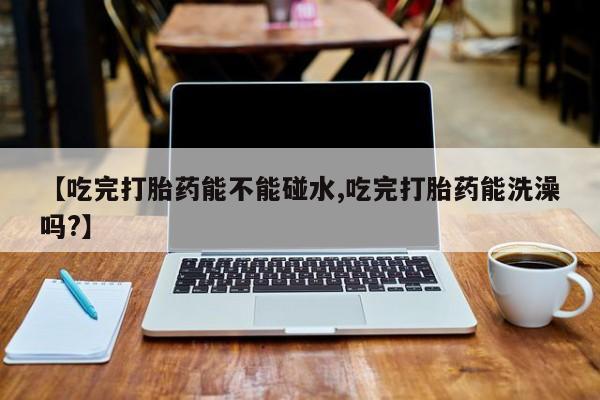 吃什么药可以流产堕胎、【吃完打胎药能不能碰水,吃完打胎药能洗澡吗?】