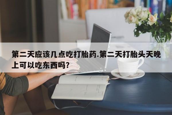 吃什么药可以流产堕胎、第二天应该几点吃打胎药.第二天打胎头天晚上可以吃东西吗？