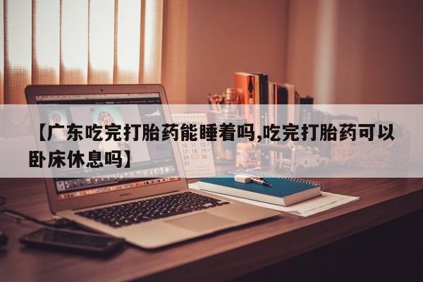 吃什么药可以流产堕胎、【广东吃完打胎药能睡着吗,吃完打胎药可以卧床休息吗】