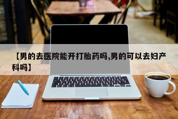 吃什么药可以流产堕胎、【男的去医院能开打胎药吗,男的可以去妇产科吗】