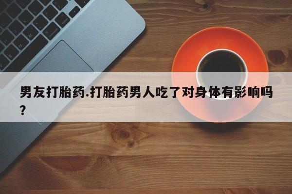 吃什么药可以流产堕胎、男友打胎药.打胎药男人吃了对身体有影响吗？