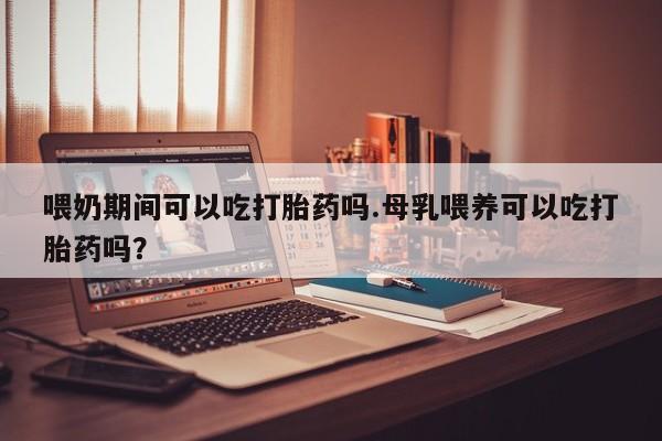 吃什么药可以流产堕胎、喂奶期间可以吃打胎药吗.母乳喂养可以吃打胎药吗？