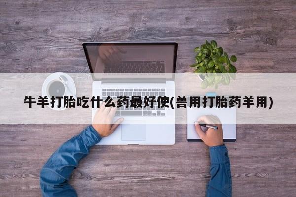 吃什么药可以流产堕胎、牛羊打胎吃什么药最好使(兽用打胎药羊用)