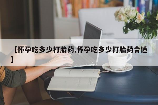 吃什么药可以流产堕胎、【怀孕吃多少打胎药,怀孕吃多少打胎药合适】