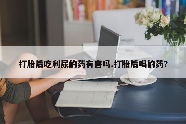吃什么药可以流产堕胎、打胎后吃利尿的药有害吗.打胎后喝的药？