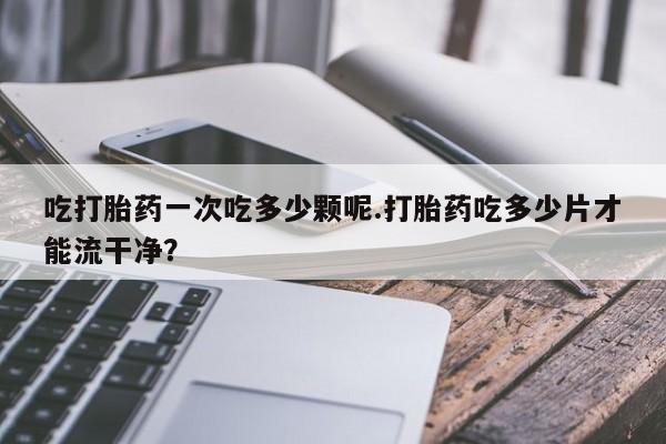 吃什么药可以流产堕胎、吃打胎药一次吃多少颗呢.打胎药吃多少片才能流干净？