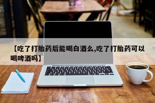 吃什么药可以流产堕胎、【吃了打胎药后能喝白酒么,吃了打胎药可以喝啤酒吗】