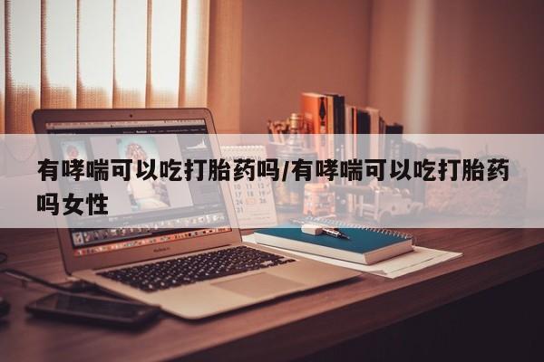 吃什么药可以流产堕胎、有哮喘可以吃打胎药吗/有哮喘可以吃打胎药吗女性