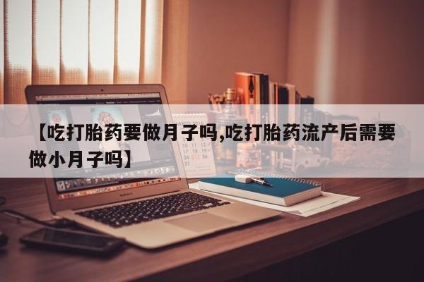 吃什么药可以流产堕胎、【吃打胎药要做月子吗,吃打胎药流产后需要做小月子吗】