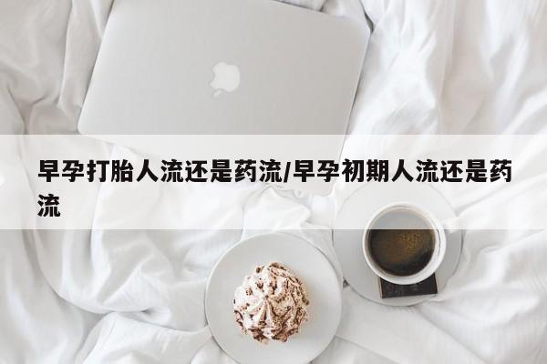 吃什么药可以流产堕胎、早孕打胎人流还是药流/早孕初期人流还是药流