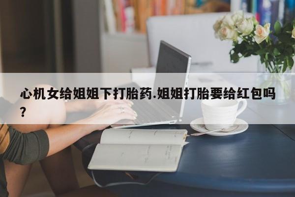 吃什么药可以流产堕胎、心机女给姐姐下打胎药.姐姐打胎要给红包吗？