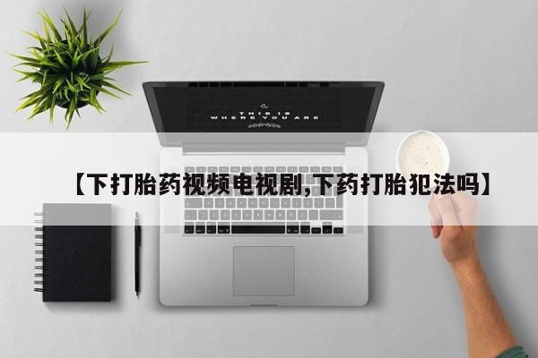 吃什么药可以流产堕胎、【下打胎药视频电视剧,下药打胎犯法吗】