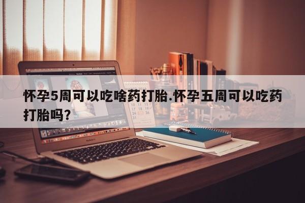 吃什么药可以流产堕胎、怀孕5周可以吃啥药打胎.怀孕五周可以吃药打胎吗？