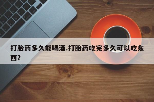 吃什么药可以流产堕胎、打胎药多久能喝酒.打胎药吃完多久可以吃东西？