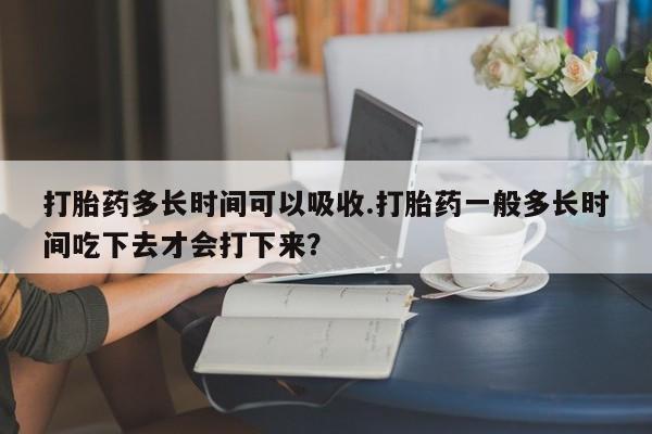 吃什么药可以流产堕胎、打胎药多长时间可以吸收.打胎药一般多长时间吃下去才会打下来？