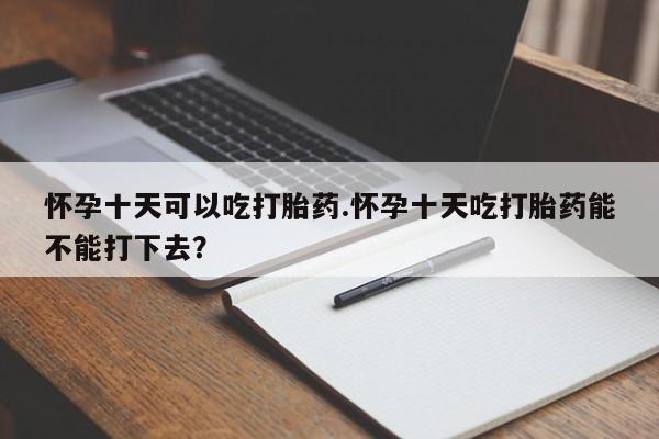 吃什么药可以流产堕胎、怀孕十天可以吃打胎药.怀孕十天吃打胎药能不能打下去?