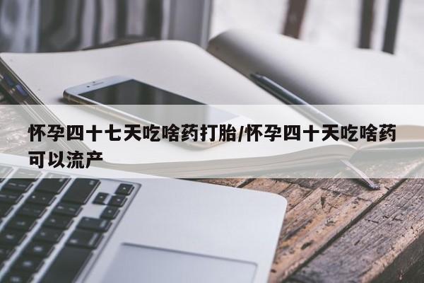 吃什么药可以流产堕胎、怀孕四十七天吃啥药打胎/怀孕四十天吃啥药可以流产
