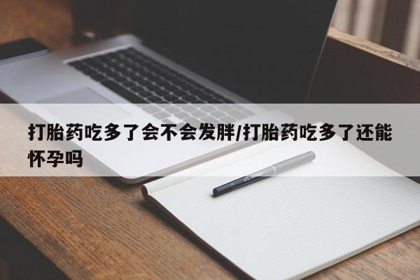 吃什么药可以流产堕胎、打胎药吃多了会不会发胖/打胎药吃多了还能怀孕吗