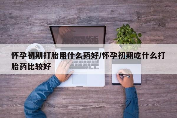 吃什么药可以流产堕胎、怀孕初期打胎用什么药好/怀孕初期吃什么打胎药比较好