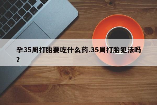 吃什么药可以流产堕胎、孕35周打胎要吃什么药.35周打胎犯法吗？